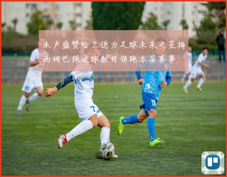 米卢盛赞哈兰德为足球未来之星梅西姆巴佩进球数将领跑本届赛事
