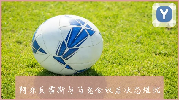 阿尔瓦雷斯与马竞会议后状态堪忧球员面临重大挑战