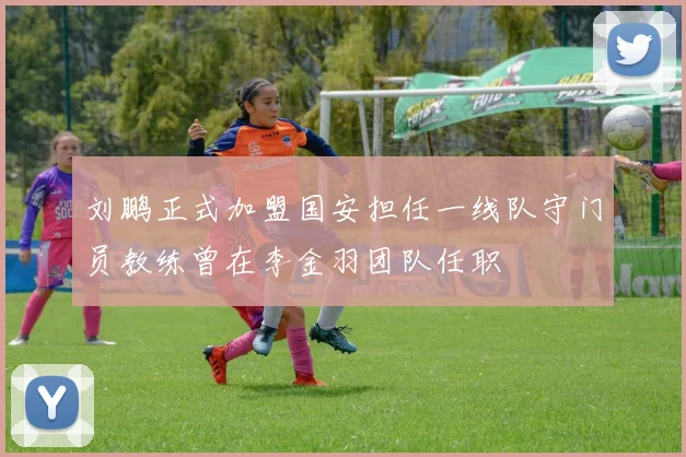 刘鹏正式加盟国安担任一线队守门员教练曾在李金羽团队任职