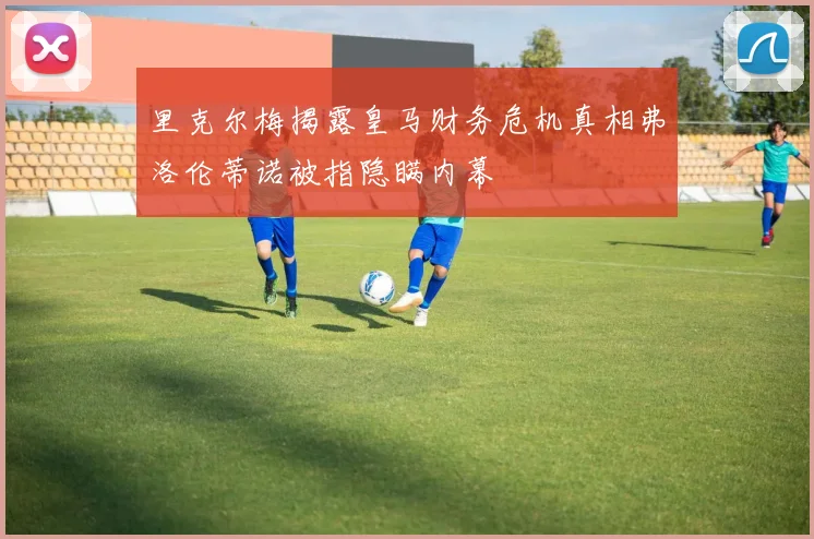 里克尔梅揭露皇马财务危机真相弗洛伦蒂诺被指隐瞒内幕