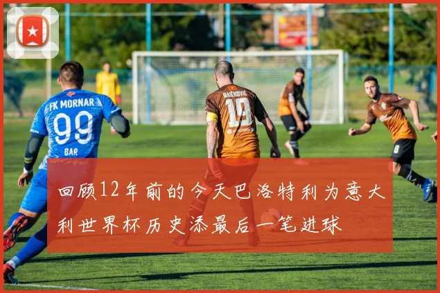 回顾12年前的今天巴洛特利为意大利世界杯历史添最后一笔进球