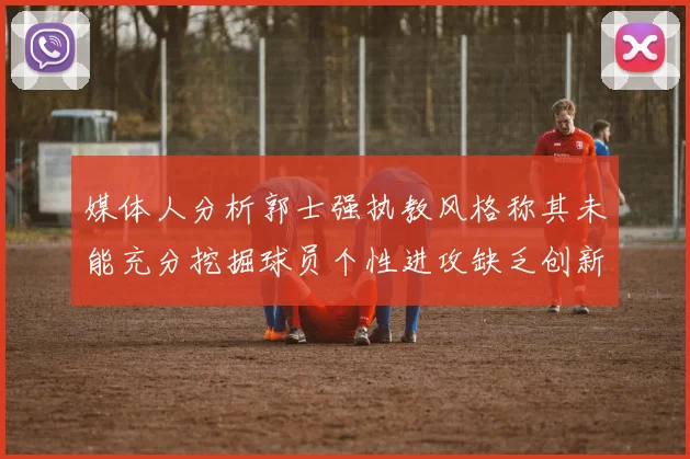 媒体人分析郭士强执教风格称其未能充分挖掘球员个性进攻缺乏创新性