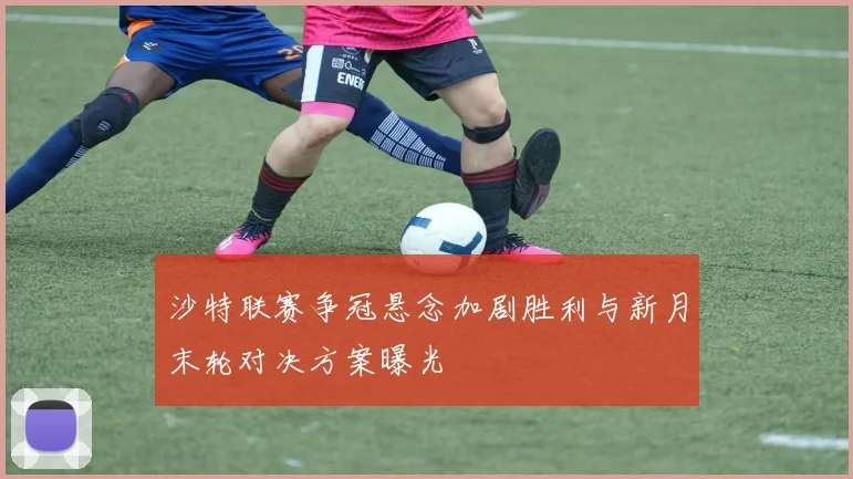 沙特联赛争冠悬念加剧胜利与新月末轮对决方案曝光