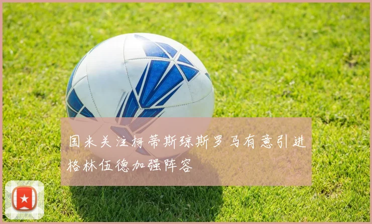 国米关注柯蒂斯琼斯罗马有意引进格林伍德加强阵容