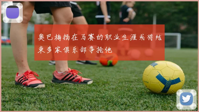 奥巴梅扬在马赛的职业生涯或将结束多家俱乐部争抢他