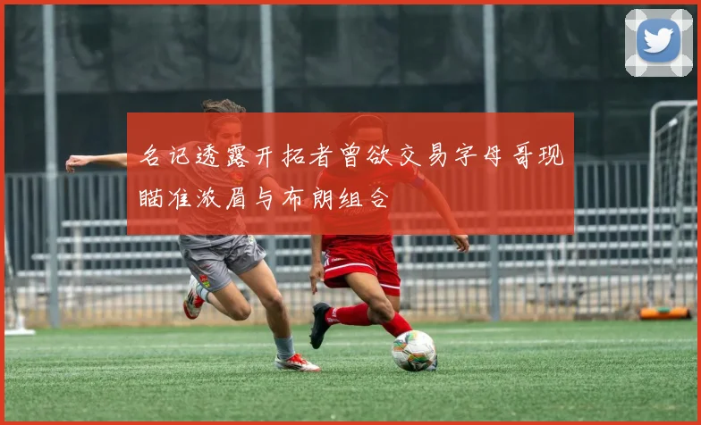 名记透露开拓者曾欲交易字母哥现瞄准浓眉与布朗组合