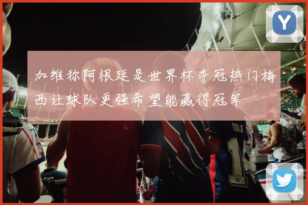 加维称阿根廷是世界杯夺冠热门梅西让球队更强希望能赢得冠军