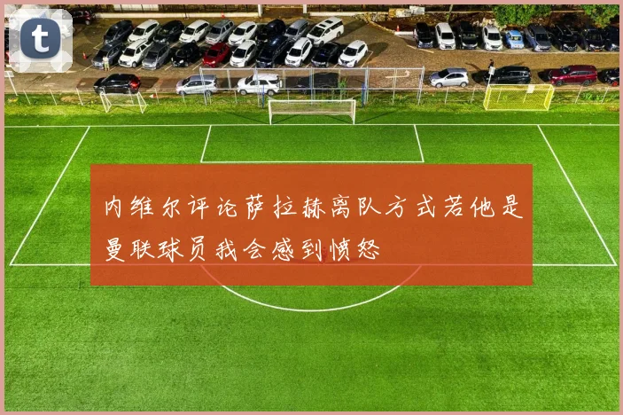 内维尔评论萨拉赫离队方式若他是曼联球员我会感到愤怒
