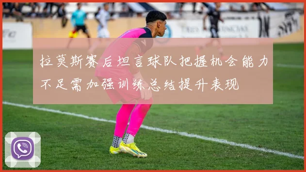 拉莫斯赛后坦言球队把握机会能力不足需加强训练总结提升表现