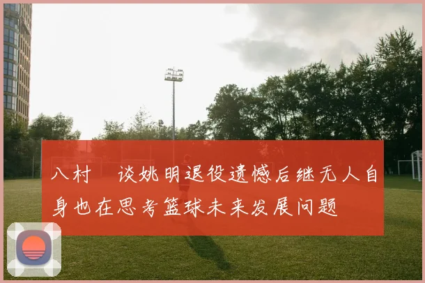 八村塁谈姚明退役遗憾后继无人自身也在思考篮球未来发展问题