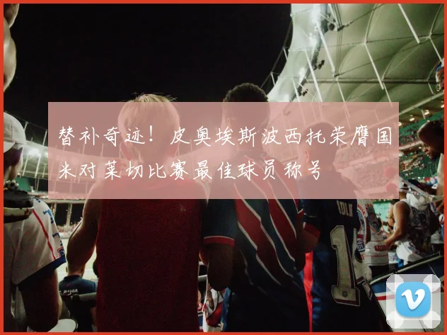 替补奇迹！皮奥埃斯波西托荣膺国米对莱切比赛最佳球员称号