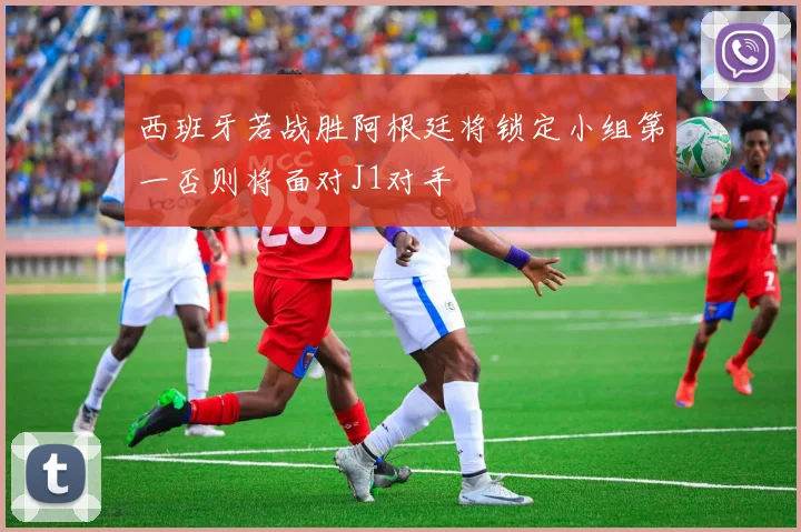 西班牙若战胜阿根廷将锁定小组第一否则将面对J1对手