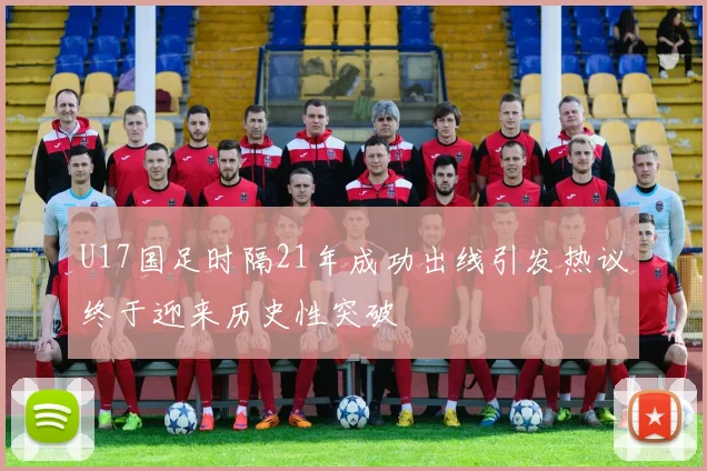 U17国足时隔21年成功出线引发热议终于迎来历史性突破