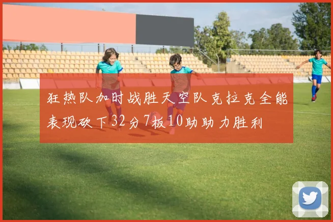 狂热队加时战胜天空队克拉克全能表现砍下32分7板10助助力胜利