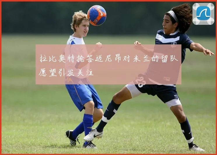 拉比奥特抢答迈尼昂对米兰的留队愿望引发关注