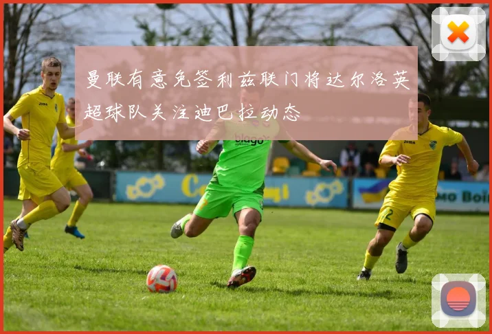 曼联有意免签利兹联门将达尔洛英超球队关注迪巴拉动态