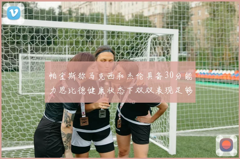 帕金斯称马克西和杰伦具备30分能力恩比德健康状态下双双表现足够