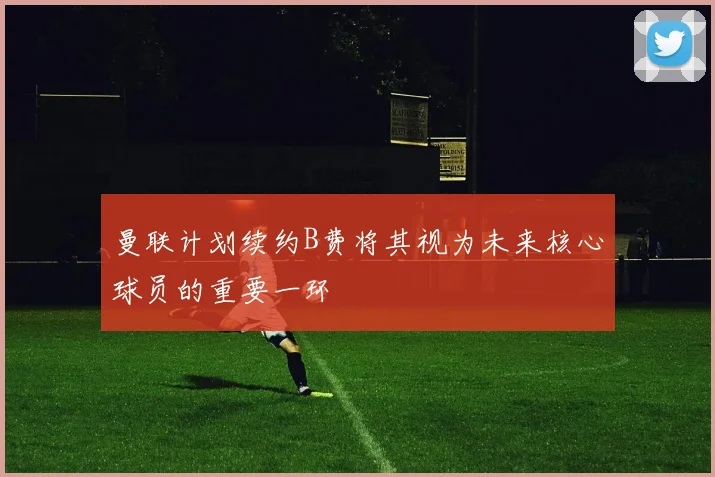 曼联计划续约B费将其视为未来核心球员的重要一环