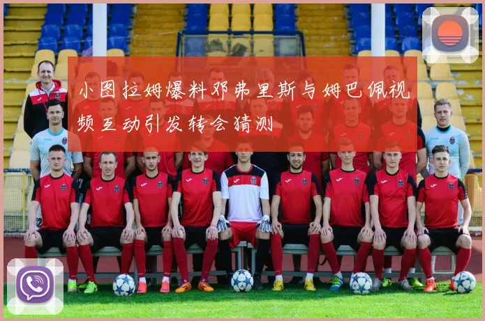 小图拉姆爆料邓弗里斯与姆巴佩视频互动引发转会猜测