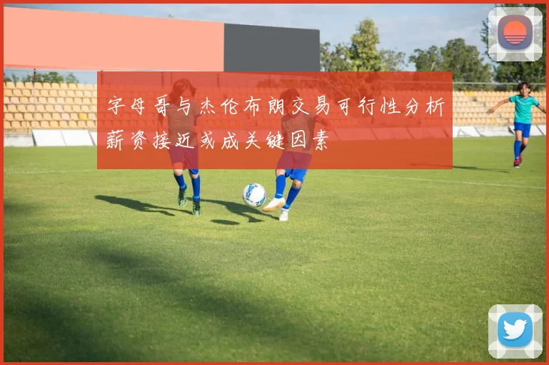 字母哥与杰伦布朗交易可行性分析薪资接近或成关键因素