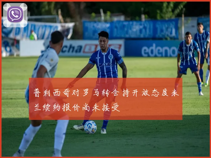 普利西奇对罗马转会持开放态度米兰续约报价尚未接受
