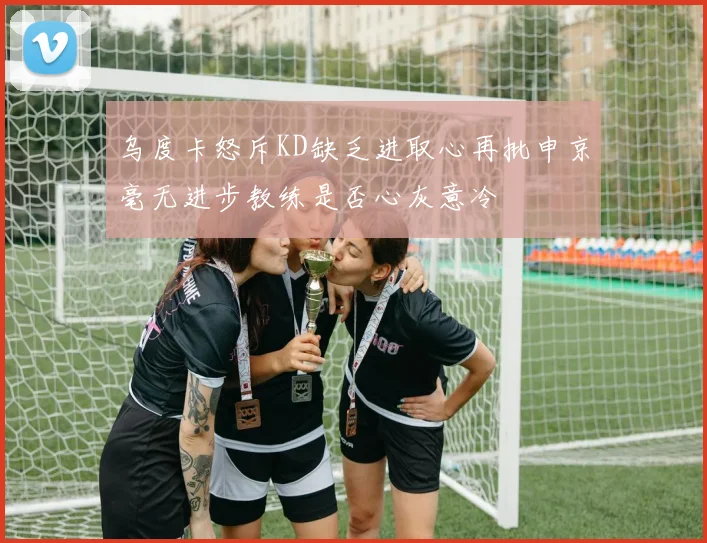 乌度卡怒斥KD缺乏进取心再批申京毫无进步教练是否心灰意冷